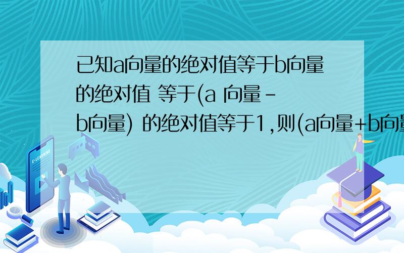 已知a向量的绝对值等于b向量的绝对值 等于(a 向量- b向量) 的绝对值等于1,则(a向量+b向量)绝对值等于?