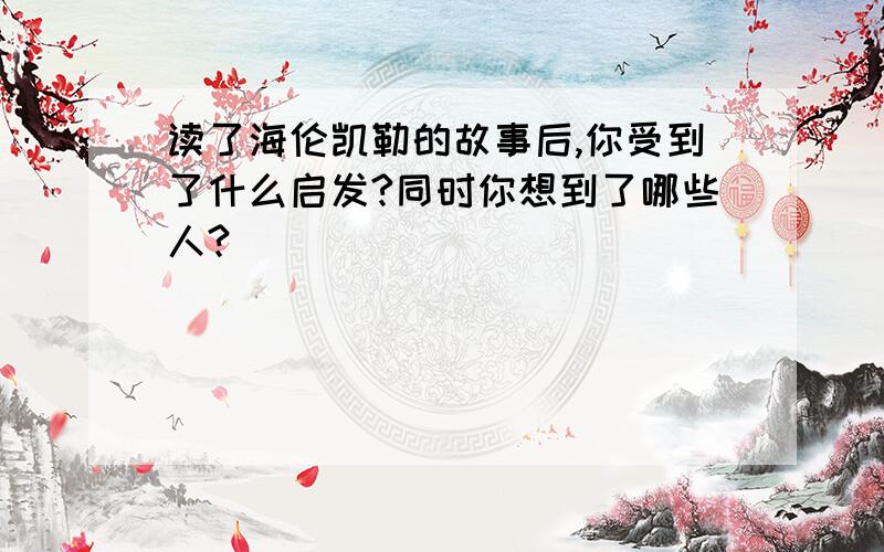 读了海伦凯勒的故事后,你受到了什么启发?同时你想到了哪些人?