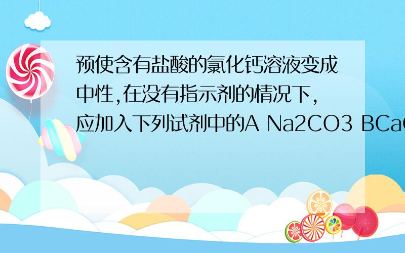 预使含有盐酸的氯化钙溶液变成中性,在没有指示剂的情况下,应加入下列试剂中的A Na2CO3 BCaO C CaCO3