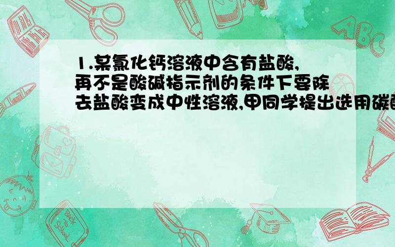 1.某氯化钙溶液中含有盐酸,再不是酸碱指示剂的条件下要除去盐酸变成中性溶液,甲同学提出选用碳酸钙粉末,乙同学提出选用澄清