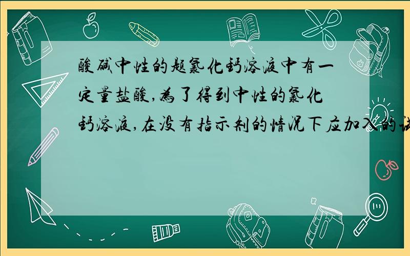 酸碱中性的题氯化钙溶液中有一定量盐酸,为了得到中性的氯化钙溶液,在没有指示剂的情况下应加入的试剂是a 纯碱 b生石灰 c