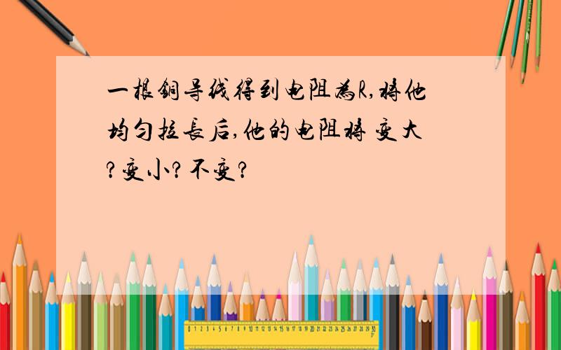 一根铜导线得到电阻为R,将他均匀拉长后,他的电阻将 变大?变小?不变?