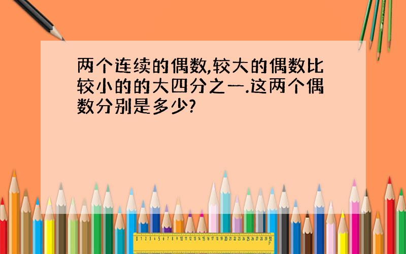 两个连续的偶数,较大的偶数比较小的的大四分之一.这两个偶数分别是多少?