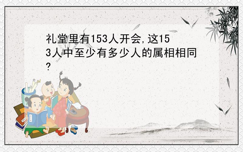 礼堂里有153人开会,这153人中至少有多少人的属相相同?