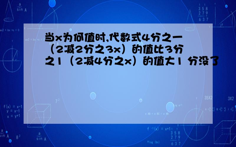 当x为何值时,代数式4分之一（2减2分之3x）的值比3分之1（2减4分之x）的值大1 分没了