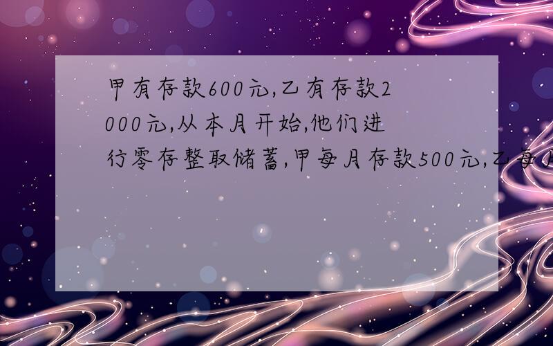 甲有存款600元,乙有存款2000元,从本月开始,他们进行零存整取储蓄,甲每月存款500元,乙每月存