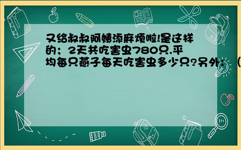 又给叔叔阿姨添麻烦啦!是这样的；2天共吃害虫780只.平均每只燕子每天吃害虫多少只?另外：（书上有3只燕子的图画）