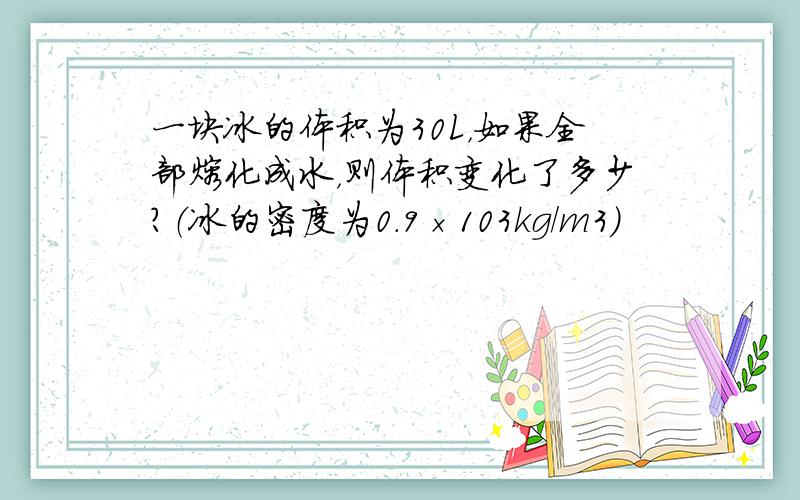 一块冰的体积为30L，如果全部熔化成水，则体积变化了多少？（冰的密度为0.9×103kg/m3）