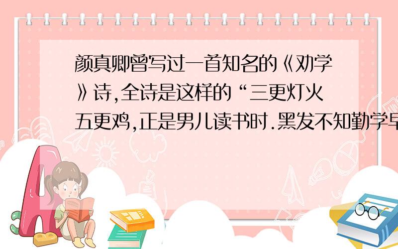 颜真卿曾写过一首知名的《劝学》诗,全诗是这样的“三更灯火五更鸡,正是男儿读书时.黑发不知勤学早,白首方悔读书迟.”