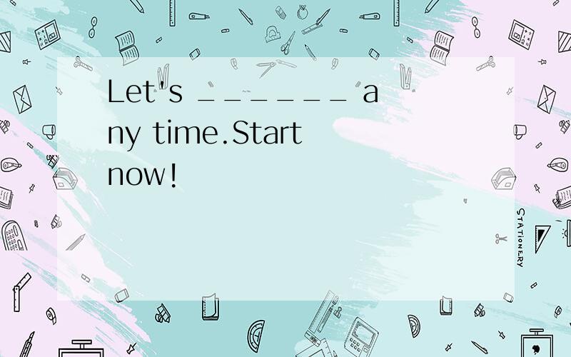 Let's ______ any time.Start now!