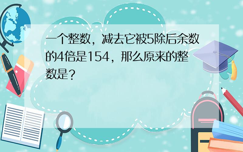 一个整数，减去它被5除后余数的4倍是154，那么原来的整数是？