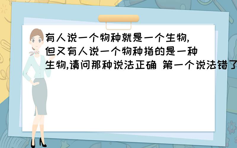 有人说一个物种就是一个生物,但又有人说一个物种指的是一种生物,请问那种说法正确 第一个说法错了我知