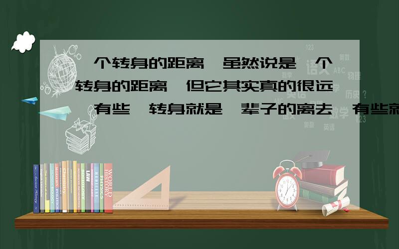 一个转身的距离,虽然说是一个转身的距离,但它其实真的很远,有些一转身就是一辈子的离去,有些就是我并没离开,我就在你身后,