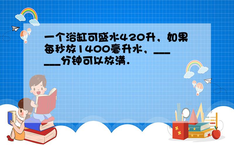 一个浴缸可盛水420升，如果每秒放1400毫升水，______分钟可以放满．