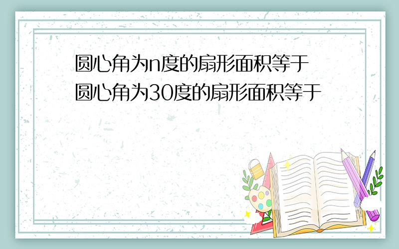 圆心角为n度的扇形面积等于 圆心角为30度的扇形面积等于