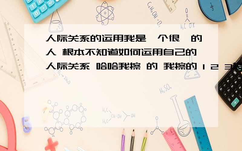 人际关系的运用我是一个很苯的人 根本不知道如何运用自己的人际关系 哈哈我擦 的 我擦的 1 2 3楼你们在说什么 我问的