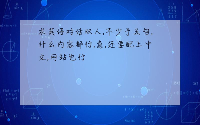 求英语对话双人,不少于五句,什么内容都行,急,还要配上中文,网站也行