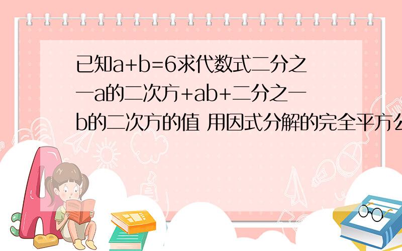 已知a+b=6求代数式二分之一a的二次方+ab+二分之一b的二次方的值 用因式分解的完全平方公式