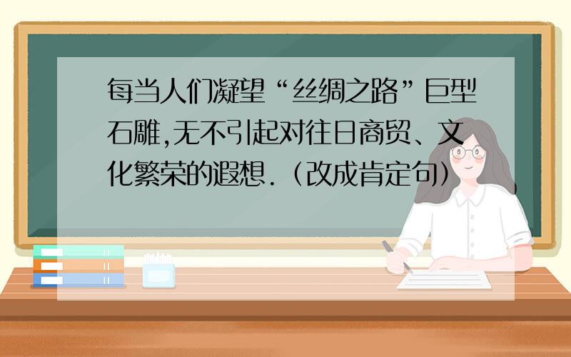 每当人们凝望“丝绸之路”巨型石雕,无不引起对往日商贸、文化繁荣的遐想.（改成肯定句）