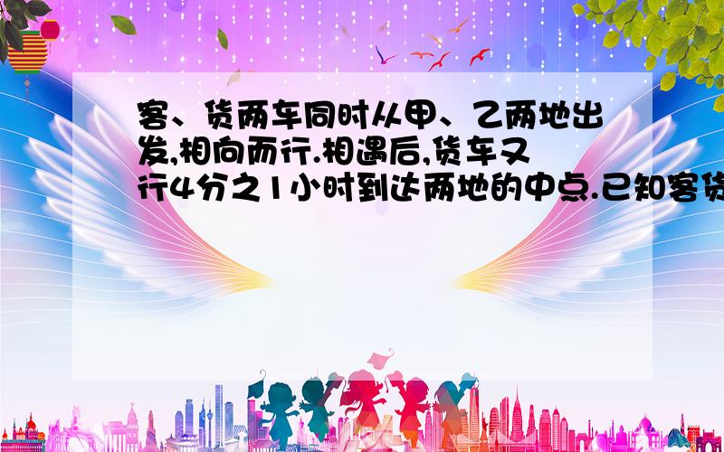 客、货两车同时从甲、乙两地出发,相向而行.相遇后,货车又行4分之1小时到达两地的中点.已知客货两车的速度比是5；4,两车