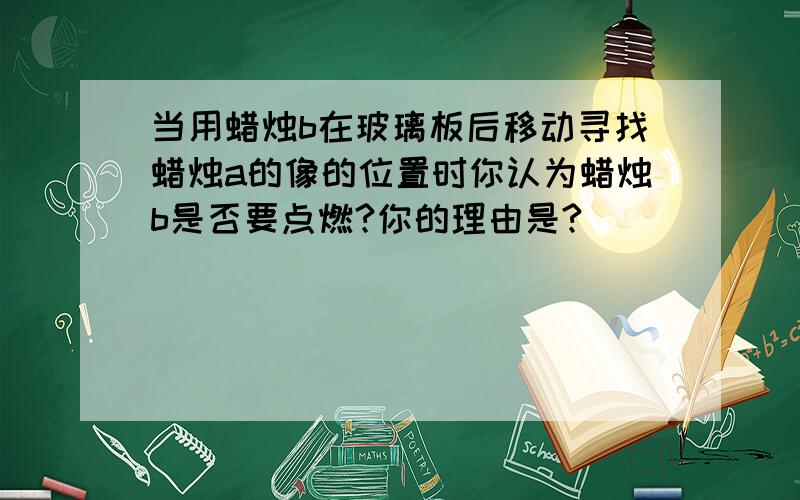 当用蜡烛b在玻璃板后移动寻找蜡烛a的像的位置时你认为蜡烛b是否要点燃?你的理由是?