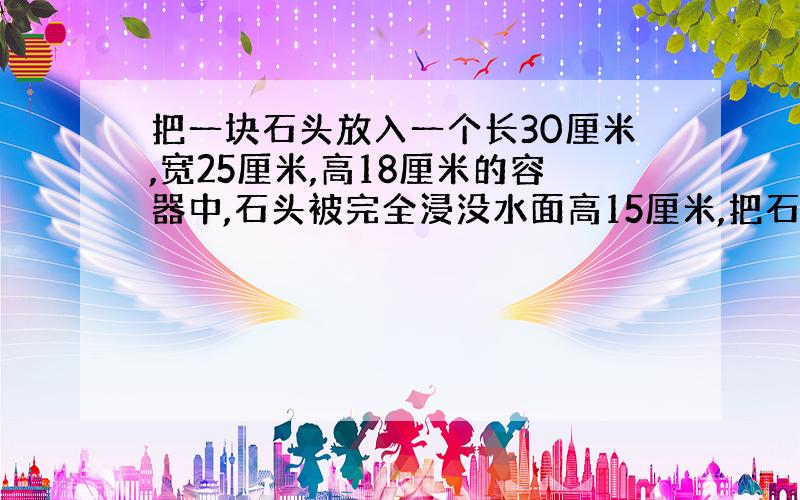 把一块石头放入一个长30厘米,宽25厘米,高18厘米的容器中,石头被完全浸没水面高15厘米,把石头取出后,水面降低了2厘