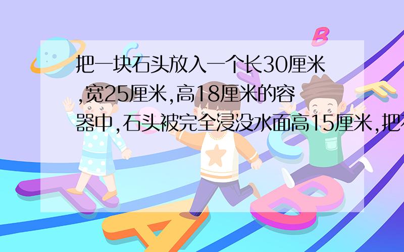 把一块石头放入一个长30厘米,宽25厘米,高18厘米的容器中,石头被完全浸没水面高15厘米,把石头取出后,水