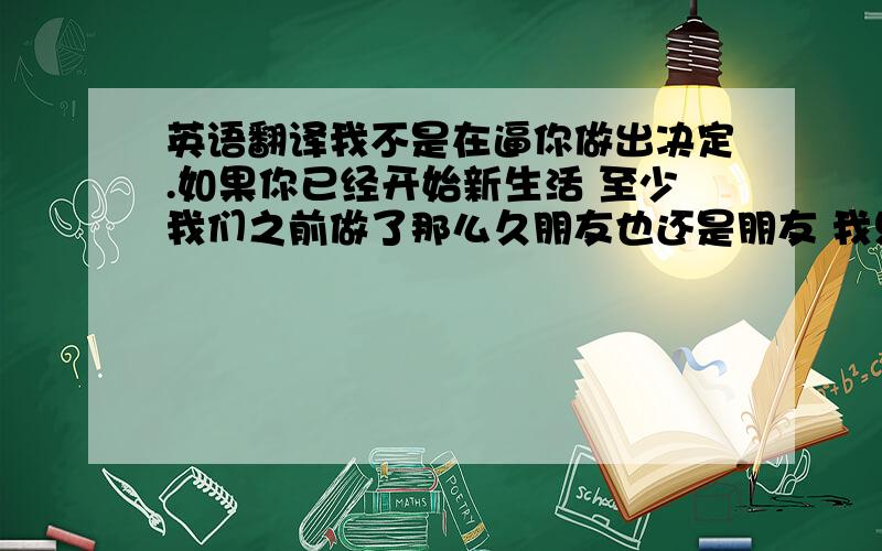 英语翻译我不是在逼你做出决定.如果你已经开始新生活 至少我们之前做了那么久朋友也还是朋友 我只是想我们至少还可以说话 如