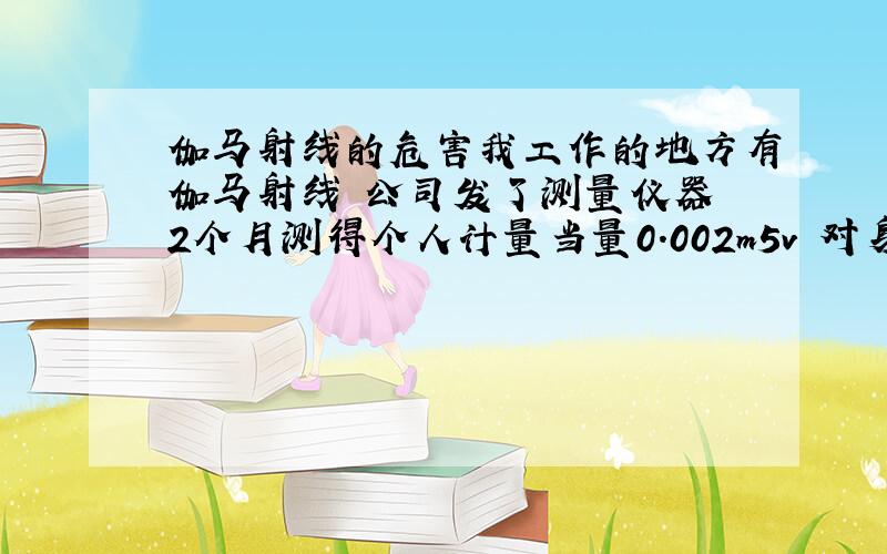 伽马射线的危害我工作的地方有伽马射线 公司发了测量仪器 2个月测得个人计量当量0.002m5v 对身体有多大影响?