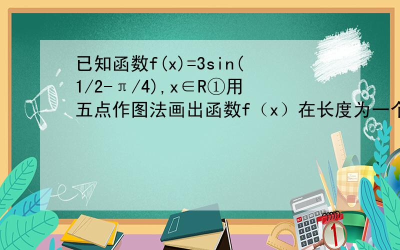 已知函数f(x)=3sin(1/2-π/4),x∈R①用五点作图法画出函数f（x）在长度为一个周期的闭区间上的简图