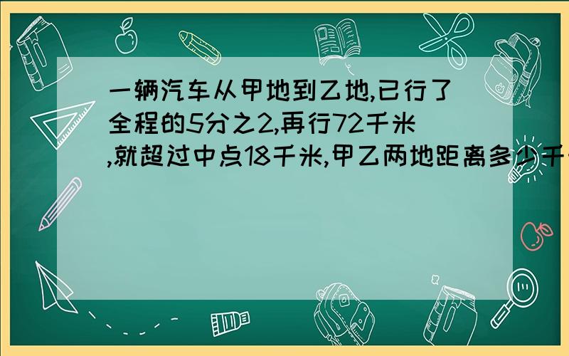 一辆汽车从甲地到乙地,已行了全程的5分之2,再行72千米,就超过中点18千米,甲乙两地距离多少千米?