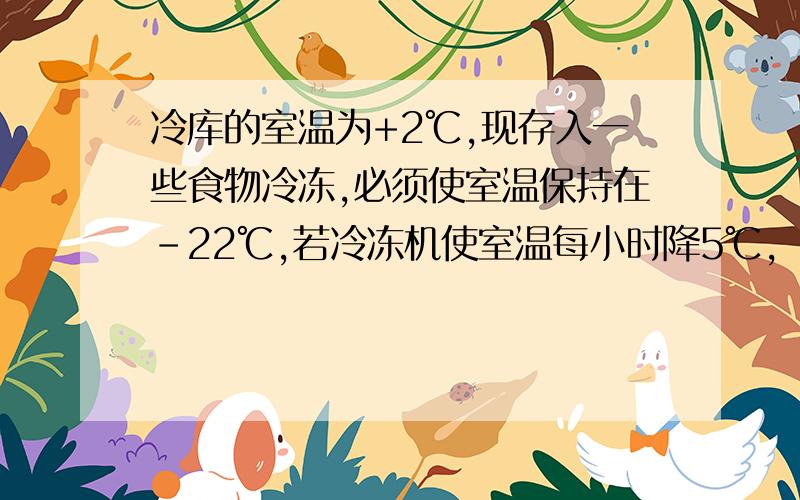 冷库的室温为+2℃,现存入一些食物冷冻,必须使室温保持在－22℃,若冷冻机使室温每小时降5℃,