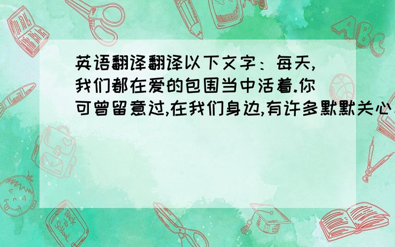 英语翻译翻译以下文字：每天,我们都在爱的包围当中活着.你可曾留意过,在我们身边,有许多默默关心着我们的人：我的一个表哥是