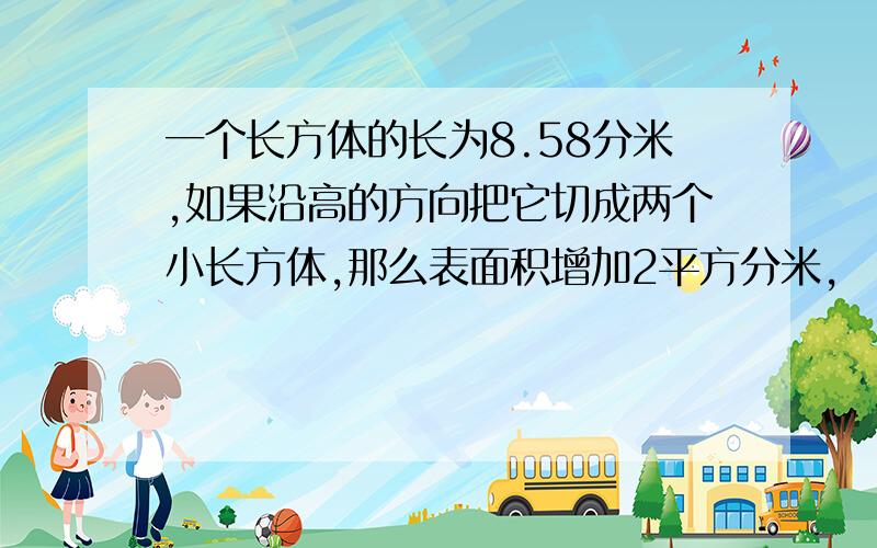 一个长方体的长为8.58分米,如果沿高的方向把它切成两个小长方体,那么表面积增加2平方分米,