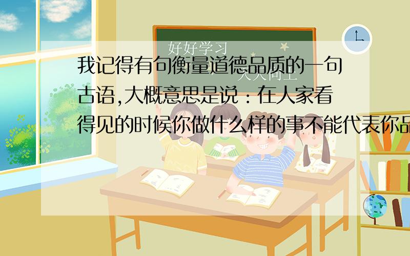 我记得有句衡量道德品质的一句古语,大概意思是说：在人家看得见的时候你做什么样的事不能代表你品德高尚,关键是看别人看不见的