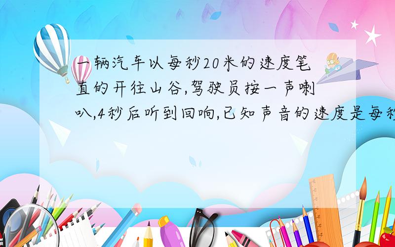 一辆汽车以每秒20米的速度笔直的开往山谷,驾驶员按一声喇叭,4秒后听到回响,已知声音的速度是每秒340米,问,听到回响时