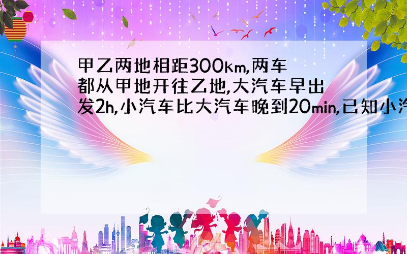 甲乙两地相距300km,两车都从甲地开往乙地,大汽车早出发2h,小汽车比大汽车晚到20min,已知小汽车和大汽车速度比是