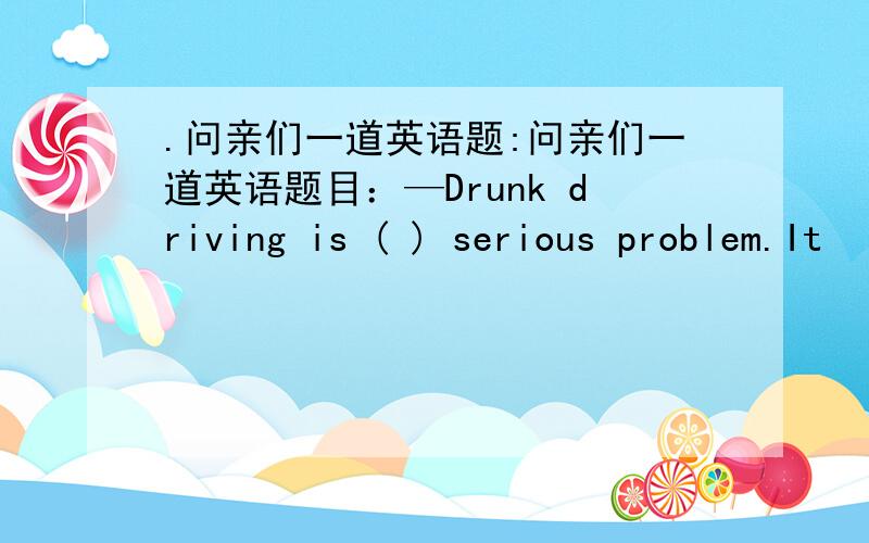 .问亲们一道英语题:问亲们一道英语题目：—Drunk driving is ( ) serious problem.It