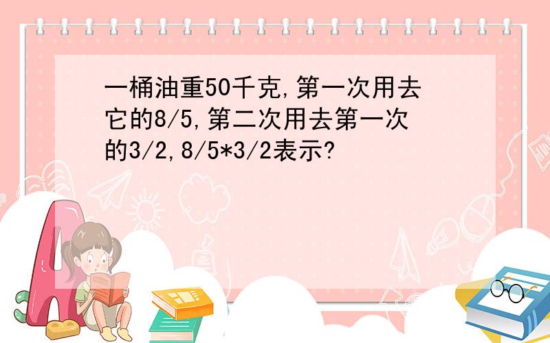 一桶油重50千克,第一次用去它的8/5,第二次用去第一次的3/2,8/5*3/2表示?