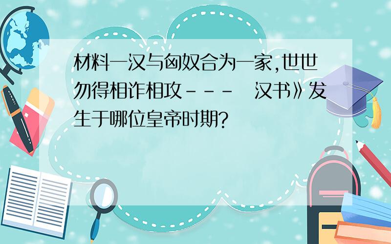 材料一汉与匈奴合为一家,世世勿得相诈相攻－－－巜汉书》发生于哪位皇帝时期?