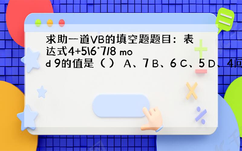 求助一道VB的填空题题目：表达式4+5\6*7/8 mod 9的值是（ ） A、7 B、6 C、5 D、4问题：我计算的