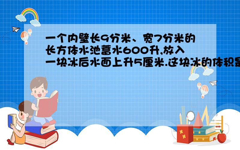 一个内壁长9分米、宽7分米的长方体水池蓄水600升,放入一块冰后水面上升5厘米.这块冰的体积是多少?