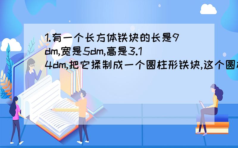 1.有一个长方体铁块的长是9dm,宽是5dm,高是3.14dm,把它揉制成一个圆柱形铁块,这个圆柱型铁块的底面半径是3d