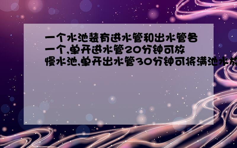 一个水池装有进水管和出水管各一个,单开进水管20分钟可放慢水池,单开出水管30分钟可将满池水放空.