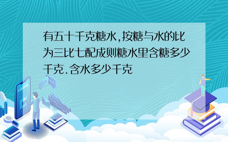 有五十千克糖水,按糖与水的比为三比七配成则糖水里含糖多少千克.含水多少千克