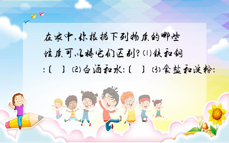 在家中,你根据下列物质的哪些性质可以将它们区别?⑴铁和铜：〔 〕 ⑵白酒和水：〔 〕 ⑶食盐和淀粉：