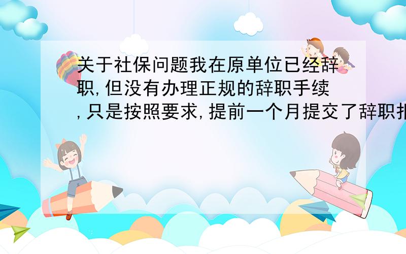 关于社保问题我在原单位已经辞职,但没有办理正规的辞职手续,只是按照要求,提前一个月提交了辞职报告,(我有备份),一个月后