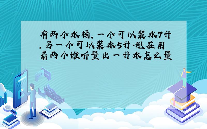 有两个水桶,一个可以装水7升,另一个可以装水5升.现在用着两个谁听量出一升水怎么量