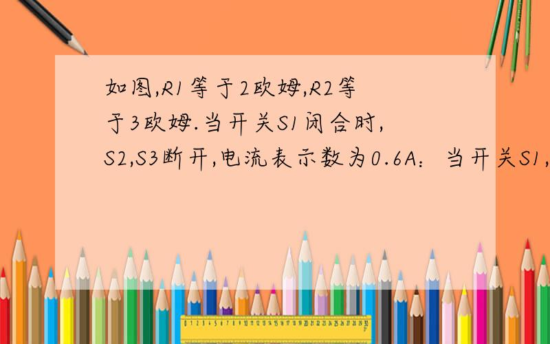 如图,R1等于2欧姆,R2等于3欧姆.当开关S1闭合时,S2,S3断开,电流表示数为0.6A：当开关S1,S2,S3都闭