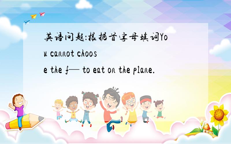 英语问题：根据首字母填词You cannot choose the f— to eat on the plane.